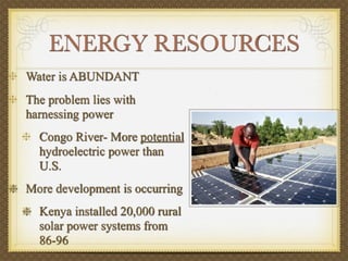 ENERGY RESOURCES
Water is ABUNDANT
The problem lies with
harnessing power
  Congo River- More potential
  hydroelectric power than
  U.S.
More development is occurring
  Kenya installed 20,000 rural
  solar power systems from
  86-96
 