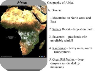Africa I. Geography of Africa A. Diverse 1. Mountains on North coast and  East 2.  Sahara  Desert – largest on Earth 3.  Savannas  – grasslands with  unreliable rainfall 4.  Rainforest  – heavy rains, warm  temperatures 5.  Great Rift Valley  – deep  canyons surrounded by  mountains 