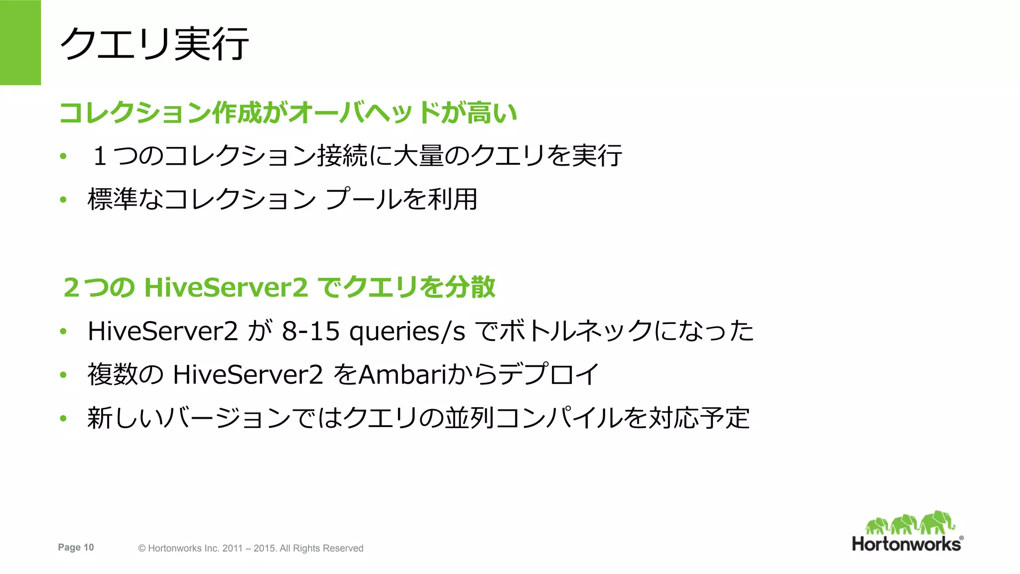 Page 10 © Hortonworks Inc. 2011 – 2015. All Rights Reserved
クエリ実⾏
コレクション作成がオーバヘッドが⾼い
•  １つのコレクション接続に⼤量のクエリを実⾏
•  標準なコレクション プールを利⽤
２つの HiveServer2 でクエリを分散
•  HiveServer2 が 8-15 queries/s でボトルネックになった
•  複数の HiveServer2 をAmbariからデプロイ
•  新しいバージョンではクエリの並列コンパイルを対応予定
 