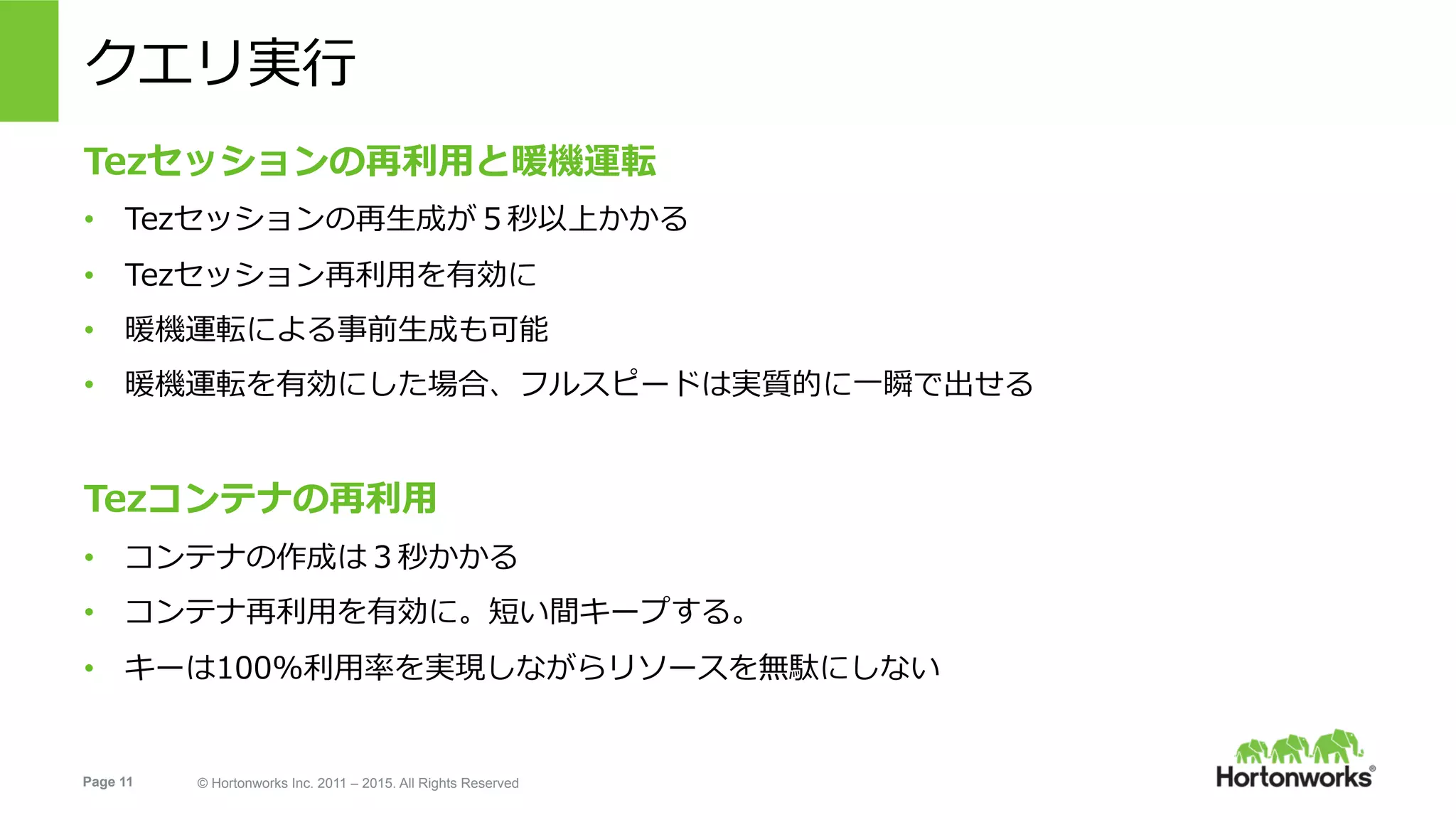 Page 11 © Hortonworks Inc. 2011 – 2015. All Rights Reserved
クエリ実⾏
Tezセッションの再利⽤と暖機運転
•  Tezセッションの再⽣成が５秒以上かかる
•  Tezセッション再利⽤を有効に
•  暖機運転による事前⽣成も可能
•  暖機運転を有効にした場合、フルスピードは実質的に⼀瞬で出せる
Tezコンテナの再利⽤
•  コンテナの作成は３秒かかる
•  コンテナ再利⽤を有効に。短い間キープする。
•  キーは100%利⽤率を実現しながらリソースを無駄にしない
 