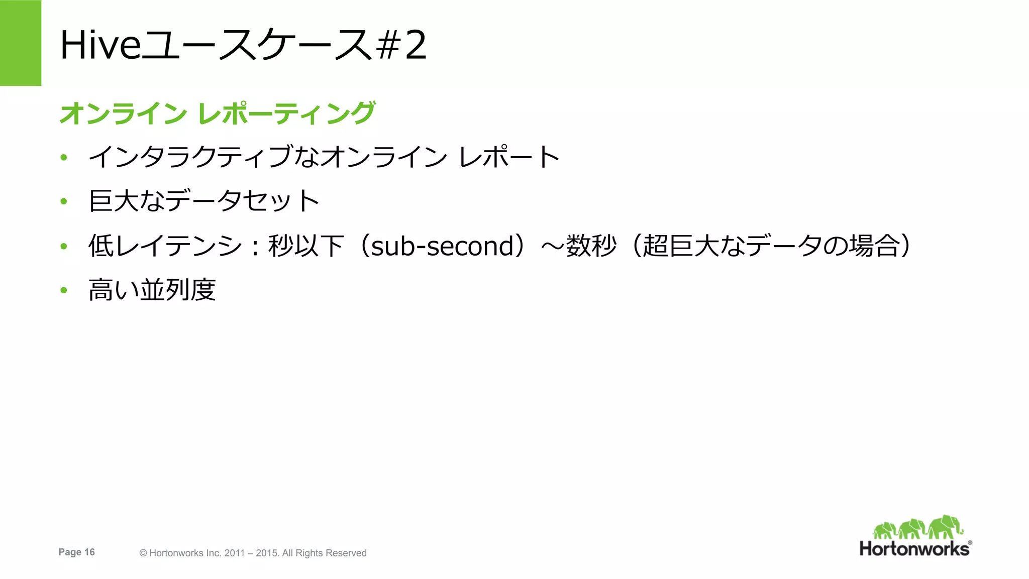 Page 16 © Hortonworks Inc. 2011 – 2015. All Rights Reserved
Hiveユースケース#2
オンライン レポーティング
•  インタラクティブなオンライン レポート
•  巨⼤なデータセット
•  低レイテンシ：秒以下（sub-second）〜数秒（超巨⼤なデータの場合）
•  ⾼い並列度
 