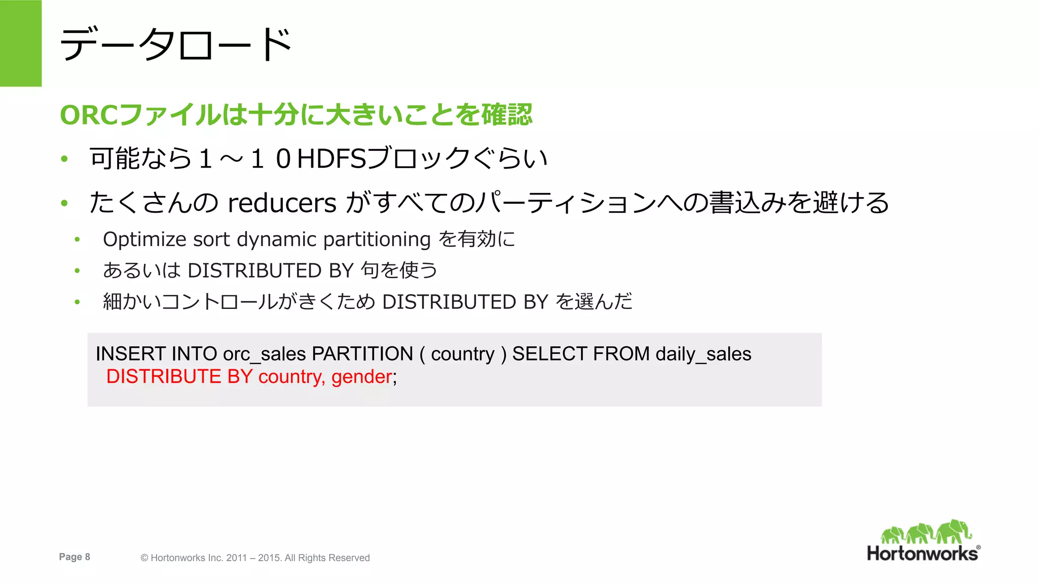 Page 8 © Hortonworks Inc. 2011 – 2015. All Rights Reserved
データロード
ORCファイルは⼗分に⼤きいことを確認
•  可能なら１〜１０HDFSブロックぐらい
•  たくさんの reducers がすべてのパーティションへの書込みを避ける
•  Optimize sort dynamic partitioning を有効に
•  あるいは DISTRIBUTED BY 句を使う
•  細かいコントロールがきくため DISTRIBUTED BY を選んだ
INSERT INTO orc_sales PARTITION ( country ) SELECT FROM daily_sales
DISTRIBUTE BY country, gender;
 