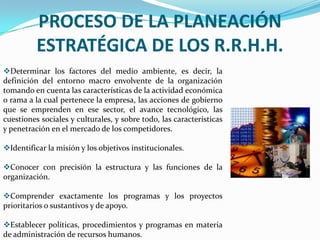 MISIÓN  DE LA PLANEACIÓN DE RECURSOS HUMANOS.Retener en Calidad y Cantidad El éxito a largo plazo de una organización depende definitivamente en lograr tener las personas adecuadas en los puestos adecuados y en el momento adecuado. Los objetivos y estrategias definidos por la Planeación de Recursos Humanos sólo tienen sentido cuando se dispone de personas con las capacidades, habilidades y ambición apropiadas para llevar a cabo estas estrategias. Una mala planificación de los recursos humanos, puede traer a la empresa problemas graves a corto plazo.Prever los CambiosLa necesidad de una Planeación de Recursos Humanos se debe principalmente al gran desfase temporal que se presenta entre el reconocimiento de la necesidad de cubrir un puesto y el hallazgo de una persona apta para desempeñarlo. Una PRH eficaz ayuda también a reducir la rotación de personal al mantener a los empleados informados acerca de las oportunidades de carrera dentro de la organización.