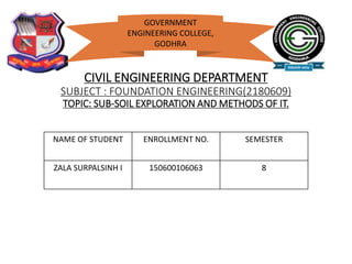 CIVIL ENGINEERING DEPARTMENT
SUBJECT : FOUNDATION ENGINEERING(2180609)
TOPIC: SUB-SOIL EXPLORATION AND METHODS OF IT.
NAME OF STUDENT ENROLLMENT NO. SEMESTER
ZALA SURPALSINH I 150600106063 8
GOVERNMENT
ENGINEERING COLLEGE,
GODHRA
 