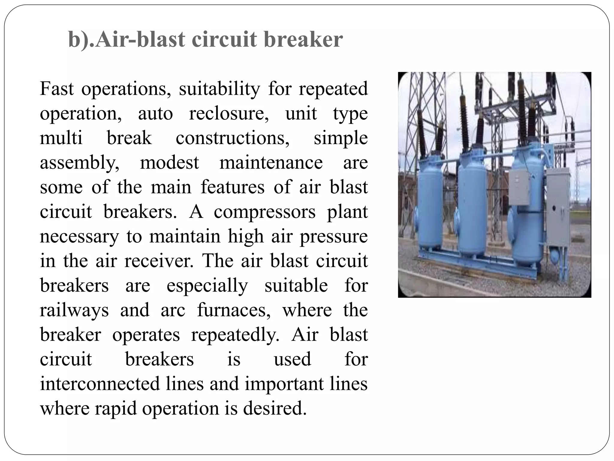 b).Air-blast circuit breaker
Fast operations, suitability for repeated
operation, auto reclosure, unit type
multi break constructions, simple
assembly, modest maintenance are
some of the main features of air blast
circuit breakers. A compressors plant
necessary to maintain high air pressure
in the air receiver. The air blast circuit
breakers are especially suitable for
railways and arc furnaces, where the
breaker operates repeatedly. Air blast
circuit breakers is used for
interconnected lines and important lines
where rapid operation is desired.
 