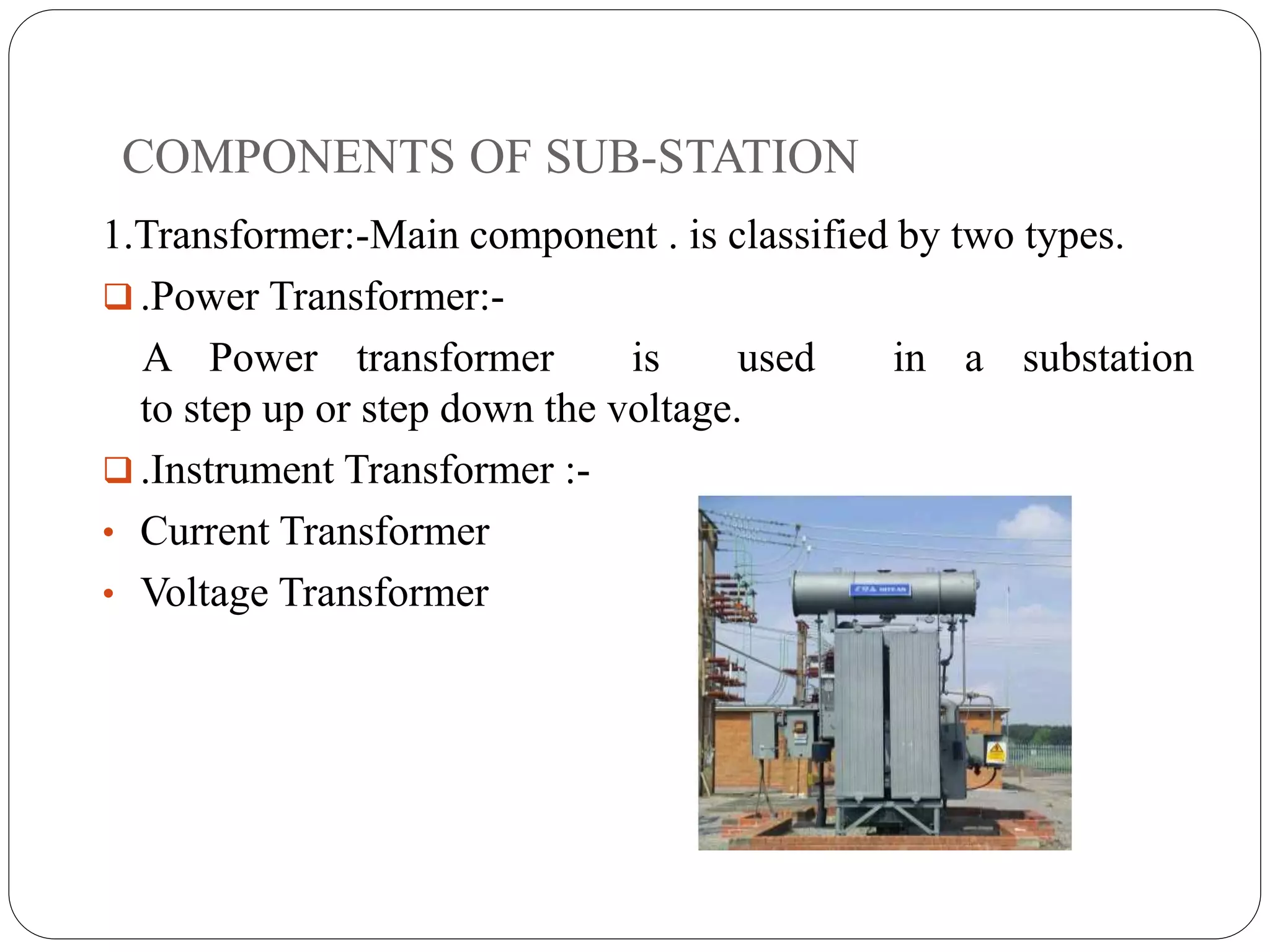 COMPONENTS OF SUB-STATION
1.Transformer:-Main component . is classified by two types.
 .Power Transformer:-
A Power transformer is used in a substation
to step up or step down the voltage.
 .Instrument Transformer :-
• Current Transformer
• Voltage Transformer
 