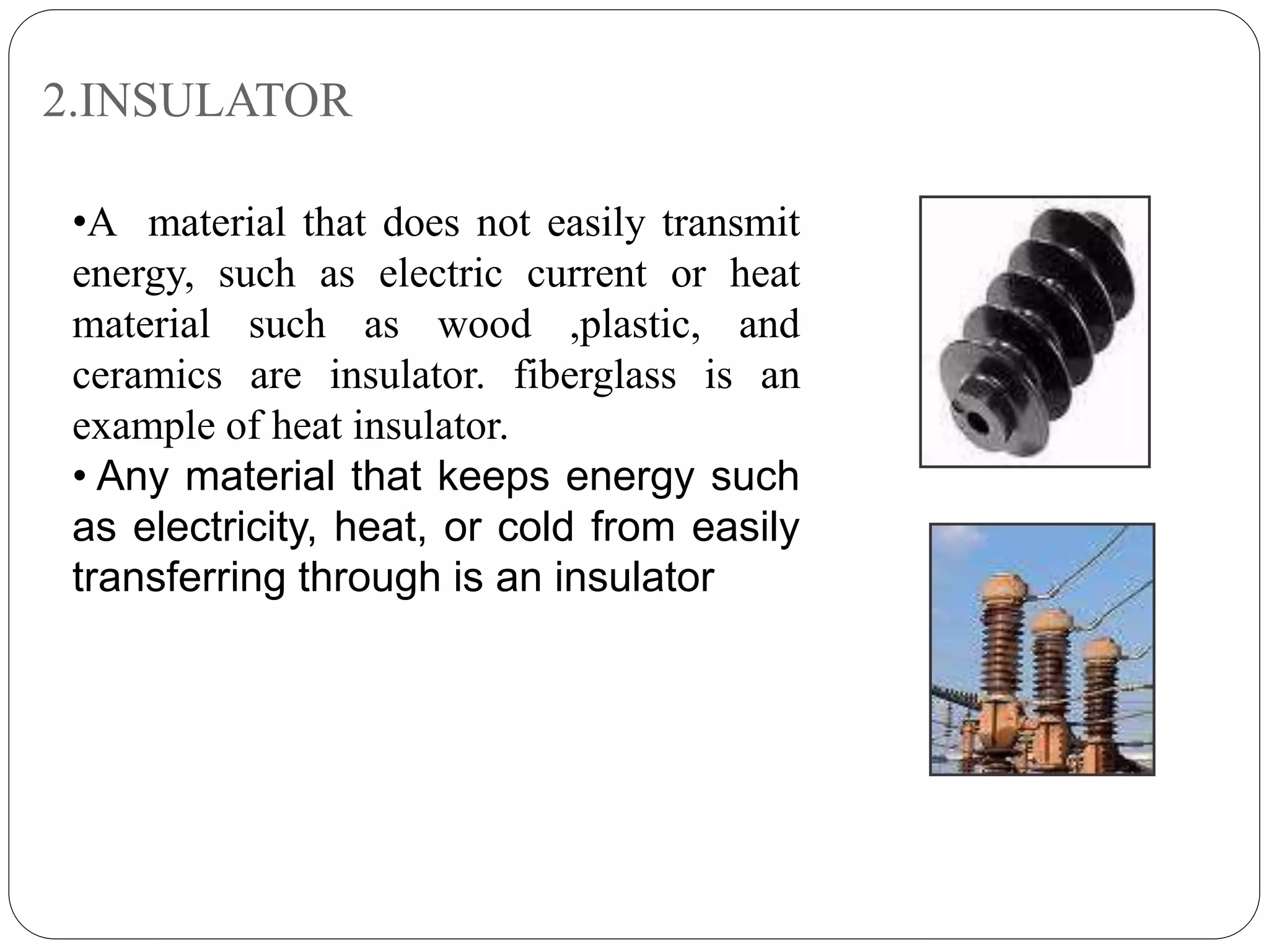 2.INSULATOR
•A material that does not easily transmit
energy, such as electric current or heat
material such as wood ,plastic, and
ceramics are insulator. fiberglass is an
example of heat insulator.
• Any material that keeps energy such
as electricity, heat, or cold from easily
transferring through is an insulator
 