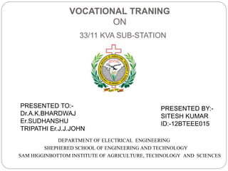 VOCATIONAL TRANING
ON
33/11 KVA SUB-STATION
DEPARTMENT OF ELECTRICAL ENGINEERING
SHEPHERED SCHOOL OF ENGINEERING AND TECHNOLOGY
SAM HIGGINBOTTOM INSTITUTE OF AGRICULTURE, TECHNOLOGY AND SCIENCES
PRESENTED TO:-
Dr.A.K.BHARDWAJ
Er.SUDHANSHU
TRIPATHI Er.J.J.JOHN
PRESENTED BY:-
SITESH KUMAR
ID:-12BTEEE015
 