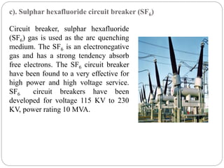 c). Sulphar hexafluoride circuit breaker (SF6)
Circuit breaker, sulphar hexafluoride
(SF6) gas is used as the arc quenching
medium. The SF6 is an electronegative
gas and has a strong tendency absorb
free electrons. The SF6 circuit breaker
have been found to a very effective for
high power and high voltage service.
SF6 circuit breakers have been
developed for voltage 115 KV to 230
KV, power rating 10 MVA.
 