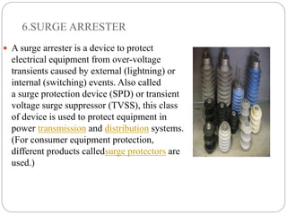 6.SURGE ARRESTER
 A surge arrester is a device to protect
electrical equipment from over-voltage
transients caused by external (lightning) or
internal (switching) events. Also called
a surge protection device (SPD) or transient
voltage surge suppressor (TVSS), this class
of device is used to protect equipment in
power transmission and distribution systems.
(For consumer equipment protection,
different products calledsurge protectors are
used.)
 