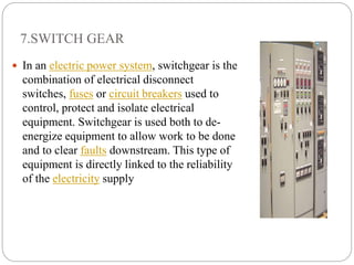 7.SWITCH GEAR
 In an electric power system, switchgear is the
combination of electrical disconnect
switches, fuses or circuit breakers used to
control, protect and isolate electrical
equipment. Switchgear is used both to de-
energize equipment to allow work to be done
and to clear faults downstream. This type of
equipment is directly linked to the reliability
of the electricity supply
 