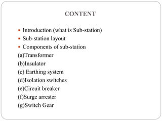 CONTENT
 Introduction (what is Sub-station)
 Sub-station layout
 Components of sub-station
(a)Transformer
(b)Insulator
(c) Earthing system
(d)Isolation switches
(e)Circuit breaker
(f)Surge arrester
(g)Switch Gear
 