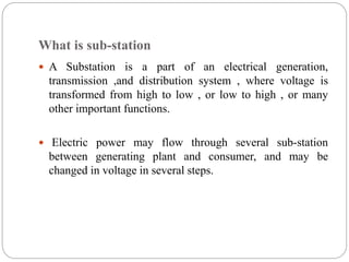 What is sub-station
 A Substation is a part of an electrical generation,
transmission ,and distribution system , where voltage is
transformed from high to low , or low to high , or many
other important functions.
 Electric power may flow through several sub-station
between generating plant and consumer, and may be
changed in voltage in several steps.
 
