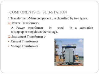COMPONENTS OF SUB-STATION
1.Transformer:-Main component . is classified by two types.
 .Power Transformer:-
A Power transformer is used in a substation
to step up or step down the voltage.
 .Instrument Transformer :-
• Current Transformer
• Voltage Transformer
 