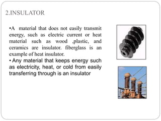 2.INSULATOR
•A material that does not easily transmit
energy, such as electric current or heat
material such as wood ,plastic, and
ceramics are insulator. fiberglass is an
example of heat insulator.
• Any material that keeps energy such
as electricity, heat, or cold from easily
transferring through is an insulator
 