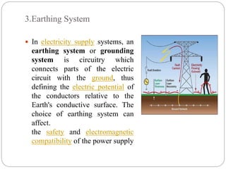 3.Earthing System
 In electricity supply systems, an
earthing system or grounding
system is circuitry which
connects parts of the electric
circuit with the ground, thus
defining the electric potential of
the conductors relative to the
Earth's conductive surface. The
choice of earthing system can
affect.
the safety and electromagnetic
compatibility of the power supply
 