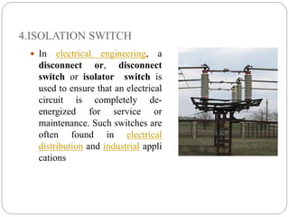 4.ISOLATION SWITCH
 In electrical engineering, a
disconnect or, disconnect
switch or isolator switch is
used to ensure that an electrical
circuit is completely de-
energized for service or
maintenance. Such switches are
often found in electrical
distribution and industrial appli
cations
 