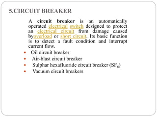 5.CIRCUIT BREAKER
A circuit breaker is an automatically
operated electrical switch designed to protect
an electrical circuit from damage caused
byoverload or short circuit. Its basic function
is to detect a fault condition and interrupt
current flow.
 Oil circuit breaker
 Air-blast circuit breaker
 Sulphar hexafluoride circuit breaker (SF6)
 Vacuum circuit breakers
 