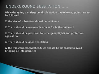 While designing a underground sub station the following points are to
be followed:
 the size of substation should be minimum
 There should be reasonable access for both equipment
 There should be provision for emergency lights and protection
against fire
 There should be good ventilation
 the transformers,switches,fuses should be air cooled to avoid
bringing oil into premises
 