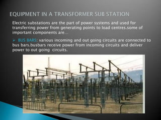  BUS BARS: various incoming and out going circuits are connected to
bus bars.busbars receive power from incoming circuits and deliver
power to out going circuits.
.
Electric substations are the part of power systems and used for
transferring power from generating points to load centres.some of
important components are…
 