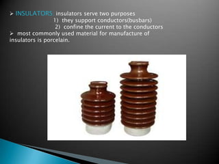  INSULATORS: insulators serve two purposes
1) they support conductors(busbars)
2) confine the current to the conductors
 most commonly used material for manufacture of
insulators is porcelain.
 