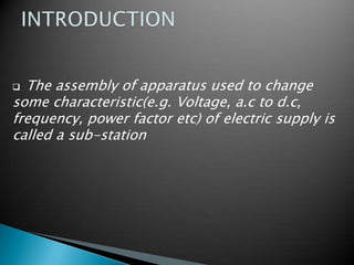  The assembly of apparatus used to change
some characteristic(e.g. Voltage, a.c to d.c,
frequency, power factor etc) of electric supply is
called a sub-station
 