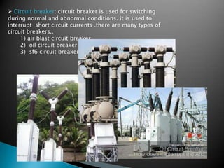  Circuit breaker: circuit breaker is used for switching
during normal and abnormal conditions. it is used to
interrupt short circuit currents .there are many types of
circuit breakers..
1) air blast circuit breaker.
2) oil circuit breaker
3) sf6 circuit breaker
 
