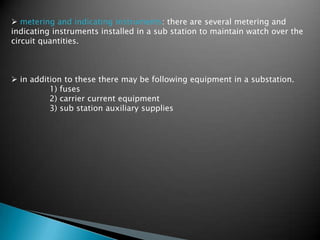  metering and indicating instruments: there are several metering and
indicating instruments installed in a sub station to maintain watch over the
circuit quantities.
 in addition to these there may be following equipment in a substation.
1) fuses
2) carrier current equipment
3) sub station auxiliary supplies
 