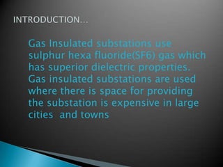Gas Insulated substations use
sulphur hexa fluoride(SF6) gas which
has superior dielectric properties.
Gas insulated substations are used
where there is space for providing
the substation is expensive in large
cities and towns
 