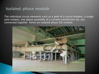 The individual circuit elements such as a pole of a circuit breaker, a single
pole isolator, one phase assembly of a current transformer etc..are
connected together forms an isolated phase GIS module.
 