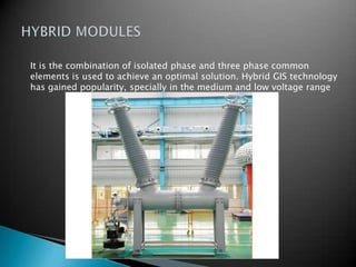 It is the combination of isolated phase and three phase common
elements is used to achieve an optimal solution. Hybrid GIS technology
has gained popularity, specially in the medium and low voltage range
 