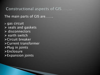 The main parts of GIS are…….
 gas circuit
 seals and gaskets
 disconnectors
 earth switch
Circuit breaker
Current transformer
Plug in joints
Enclosure
Expansion joints
 