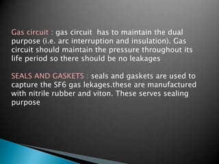 Gas circuit : gas circuit has to maintain the dual
purpose (i.e. arc interruption and insulation). Gas
circuit should maintain the pressure throughout its
life period so there should be no leakages
SEALS AND GASKETS : seals and gaskets are used to
capture the SF6 gas lekages.these are manufactured
with nitrile rubber and viton. These serves sealing
purpose
 