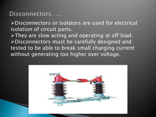 Disconnectors or isolators are used for electrical
isolation of circuit parts.
They are slow acting and operating at off load.
Disconnectors must be carefully designed and
tested to be able to break small charging current
without generating too higher over voltage.
 