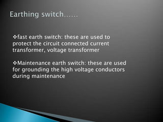 fast earth switch: these are used to
protect the circuit connected current
transformer, voltage transformer
Maintenance earth switch: these are used
for grounding the high voltage conductors
during maintenance
 