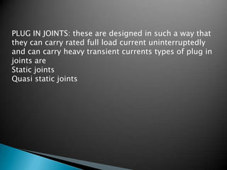 PLUG IN JOINTS: these are designed in such a way that
they can carry rated full load current uninterruptedly
and can carry heavy transient currents types of plug in
joints are
Static joints
Quasi static joints
 