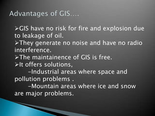 GIS have no risk for fire and explosion due
to leakage of oil.
They generate no noise and have no radio
interference.
The maintainence of GIS is free.
It offers solutions,
-Industrial areas where space and
pollution problems .
-Mountain areas where ice and snow
are major problems.
 