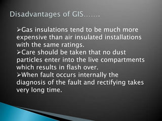 Gas insulations tend to be much more
expensive than air insulated installations
with the same ratings.
Care should be taken that no dust
particles enter into the live compartments
which results in flash over.
When fault occurs internally the
diagnosis of the fault and rectifying takes
very long time.
 