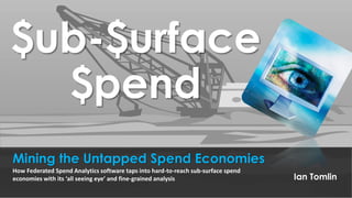 $ub-$urface
$pend
Mining the Untapped Spend Economies
Ian Tomlin
How Federated Spend Analytics software taps into hard-to-reach sub-surface spend
economies with its ‘all seeing eye’ and fine-grained analysis
 