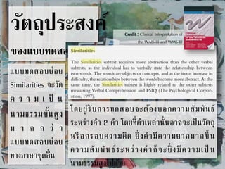 วัตถุประสงค์ 
ของแบบทดสอบ 
Credit : Clinical Interpretation of 
the WAIS-III and WMS-III 
แบบทดสอบย่อย 
Similarities จะวัด 
ค ว า ม เ ป็ น 
นามธรรมขนั้สูง 
ม า ก ก ว่ า 
แบบทดสอบย่อย 
ทางภาษาชุดอื่น 
โดยผู้รับการทดสอบจะต้องบอกความสัมพันธ์ 
ระหว่างคา 2 คา โดยที่คา เหล่านั่นอาจจะเป็นวัตถุ 
หรือกรอบความคิด ยิ่งคามีความยากมากขึ้น 
ความสัมพันธ์ระหว่างคาก็จะยิ่งมีความเป็น 
นามธรรมสูงไปดว้ย 
 