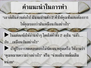 คาแนะนาในการทา 
“เอาล่ะในส่วนต่อไปแ ฉบันจบะอท่านดคสา 2อคบา ให้คุณฟังและตอ้งการ 
ให้คุณบอกว่ามันเหมือนกันอย่างไร” 
ในแต่ละขอ้ให้อ่านชา้ๆ โดยใส่คา ทงั้ 2 ลงใน “แลว้.... 
กับ....เหมือนกันอย่างไร” 
ถา้ผูรั้บการทดสอบตอบไม่ชัดเจน/คลุมเครือ ให้ถามว่า 
“คุณหมายความว่าอย่างไร” หรือ “ช่วยอธิบายเพิ่มเติม 
หน่อย” 
 