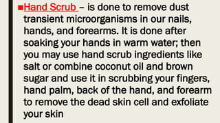 ■Hand Scrub – is done to remove dust
transient microorganisms in our nails,
hands, and forearms. It is done after
soaking your hands in warm water; then
you may use hand scrub ingredients like
salt or combine coconut oil and brown
sugar and use it in scrubbing your fingers,
hand palm, back of the hand, and forearm
to remove the dead skin cell and exfoliate
your skin
 