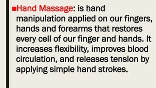 ■Hand Massage: is hand
manipulation applied on our fingers,
hands and forearms that restores
every cell of our finger and hands. It
increases flexibility, improves blood
circulation, and releases tension by
applying simple hand strokes.
 