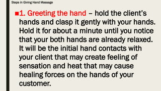 Steps in Giving Hand Massage
■1. Greeting the hand – hold the client’s
hands and clasp it gently with your hands.
Hold it for about a minute until you notice
that your both hands are already relaxed.
It will be the initial hand contacts with
your client that may create feeling of
sensation and heat that may cause
healing forces on the hands of your
customer.
 