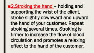 ■2.Stroking the hand – holding and
supporting the wrist of the client,
stroke slightly downward and upward
the hand of your customer. Repeat
stroking several times. Stroking is
firmer to increase the flow of blood
circulation and promotes a relaxing
effect to the hand of the customer.
 