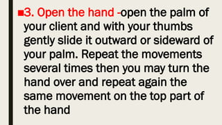 ■3. Open the hand -open the palm of
your client and with your thumbs
gently slide it outward or sideward of
your palm. Repeat the movements
several times then you may turn the
hand over and repeat again the
same movement on the top part of
the hand
 
