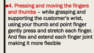 ■4. Pressing and moving the fingers
and thumbs – while grasping and
supporting the customer’s wrist,
using your thumb and point finger
gently press and stretch each finger.
And flex and extend each finger joint
making it more flexible
 