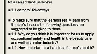 Actual Giving of Hand Spa Services
■1. Learners’ Takeaways
■To make sure that the learners really learn from
the day’s lessons the following questions are
suggested to be given to them.
■1.1. Why do you think it is important for us to apply
occupational safety and health in the beauty care
and wellness salon industry?
■1.2. How important is a hand spa for one’s health?
 