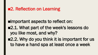 ■2. Reflection on Learning
■Important aspects to reflect on:
■2.1. What part of the week's lessons do
you like most, and why?
■2.2. Why do you think it is important for us
to have a hand spa at least once a week
 