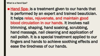 What is a Hand Spa?
■ Hand Spa- is a treatment given to our hands that
is performed by an expert and trained beautician.
It helps relax, rejuvenate, and maintain good
blood circulation in our hands. It involves nail
trimming, shaping, hand soaking, scrubbing,
hand massage, nail cleaning and application of
nail polish. It is a special treatment applied to our
fingers and hands to achieve soothing effects and
ease the tiredness of our hands.
 